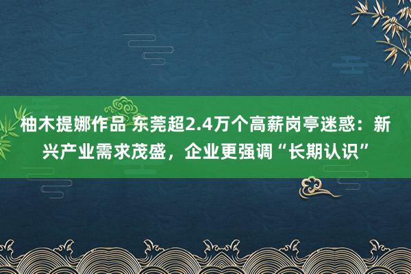 柚木提娜作品 东莞超2.4万个高薪岗亭迷惑：新兴产业需求茂盛，企业更强调“长期认识”