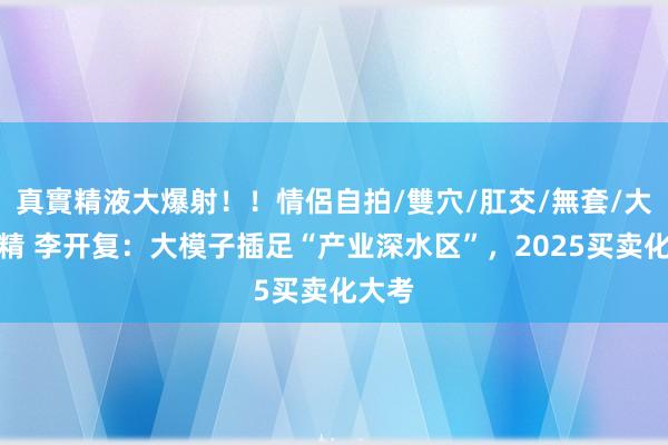 真實精液大爆射！！情侶自拍/雙穴/肛交/無套/大量噴精 李开复：大模子插足“产业深水区”，2025买卖化大考
