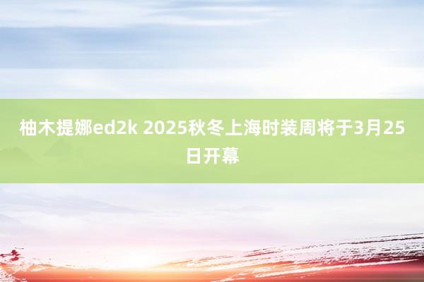 柚木提娜ed2k 2025秋冬上海时装周将于3月25日开幕