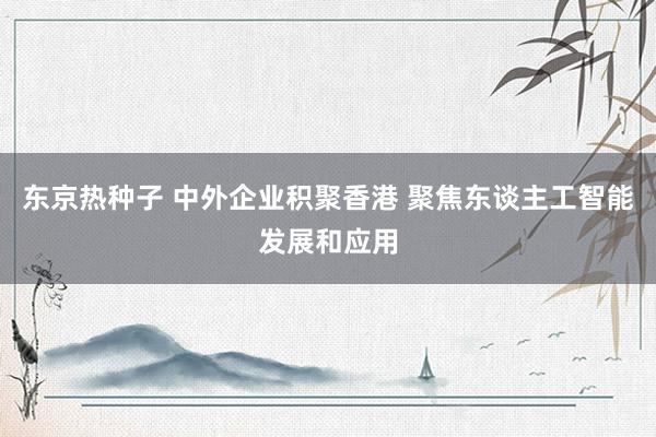 东京热种子 中外企业积聚香港 聚焦东谈主工智能发展和应用