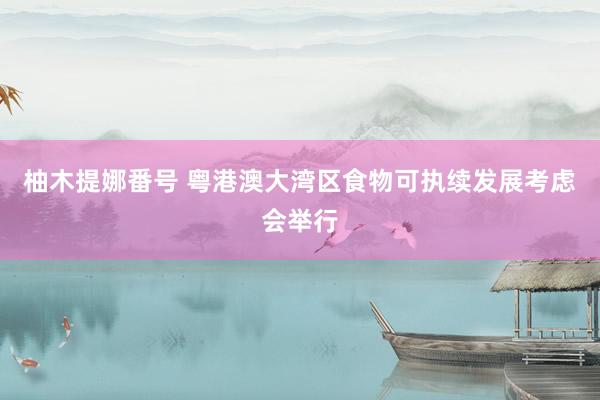 柚木提娜番号 粤港澳大湾区食物可执续发展考虑会举行