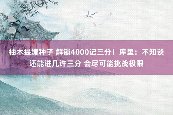 柚木提娜种子 解锁4000记三分！库里：不知谈还能进几许三分 会尽可能挑战极限