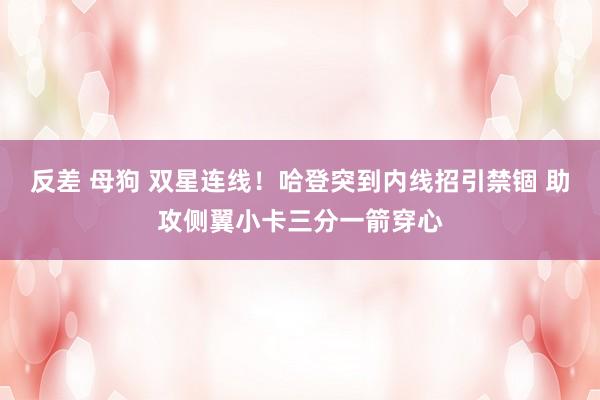 反差 母狗 双星连线！哈登突到内线招引禁锢 助攻侧翼小卡三分一箭穿心