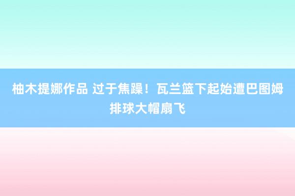 柚木提娜作品 过于焦躁！瓦兰篮下起始遭巴图姆排球大帽扇飞