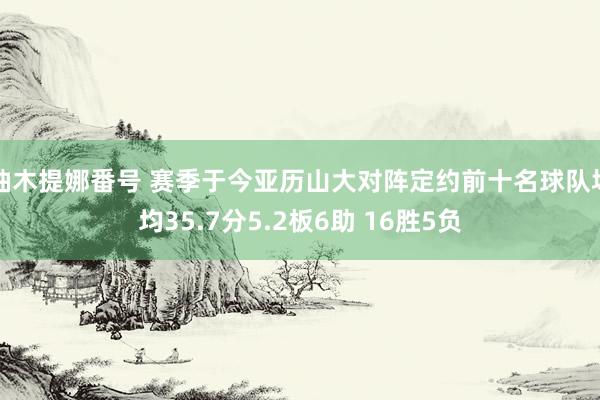 柚木提娜番号 赛季于今亚历山大对阵定约前十名球队场均35.7分5.2板6助 16胜5负