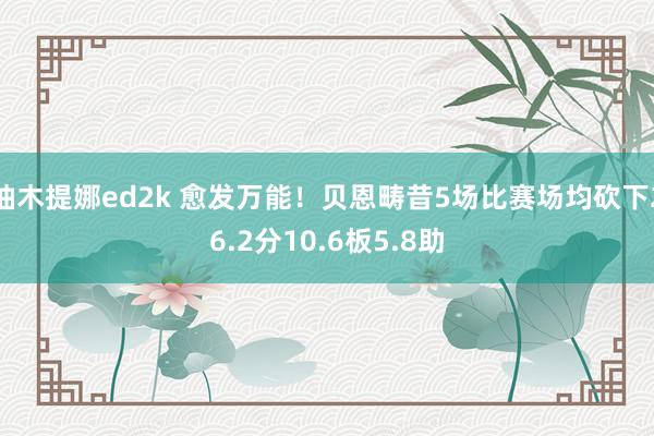 柚木提娜ed2k 愈发万能！贝恩畴昔5场比赛场均砍下26.2分10.6板5.8助