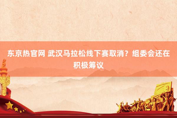 东京热官网 武汉马拉松线下赛取消？组委会还在积极筹议