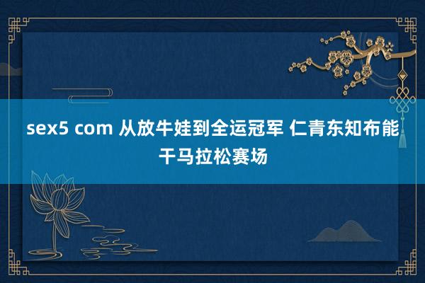sex5 com 从放牛娃到全运冠军 仁青东知布能干马拉松赛场