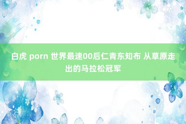白虎 porn 世界最速00后仁青东知布 从草原走出的马拉松冠军