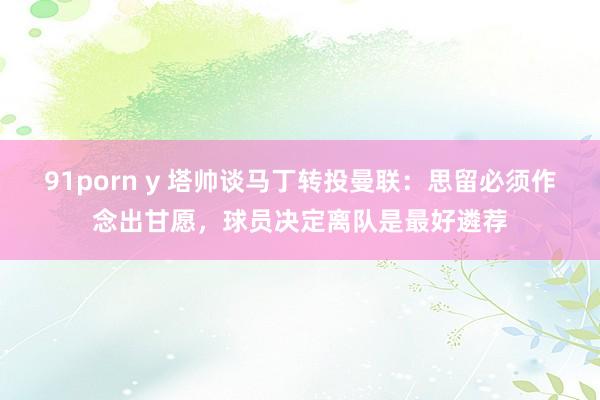91porn y 塔帅谈马丁转投曼联：思留必须作念出甘愿，球员决定离队是最好遴荐