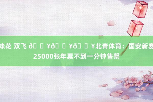 姐妹花 双飞 🔥🔥🔥北青体育：国安新赛季25000张年票不到一分钟售罄