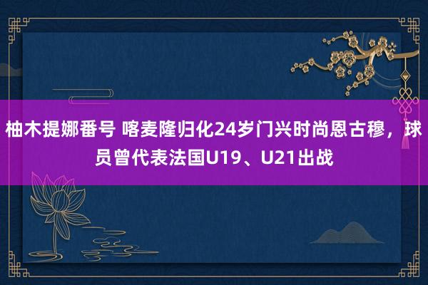 柚木提娜番号 喀麦隆归化24岁门兴时尚恩古穆，球员曾代表法国U19、U21出战
