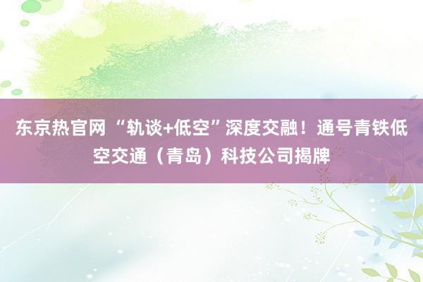 东京热官网 “轨谈+低空”深度交融！通号青铁低空交通（青岛）科技公司揭牌
