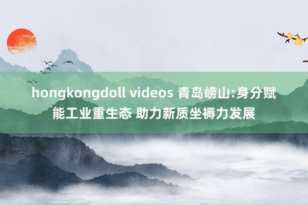 hongkongdoll videos 青岛崂山:身分赋能工业重生态 助力新质坐褥力发展