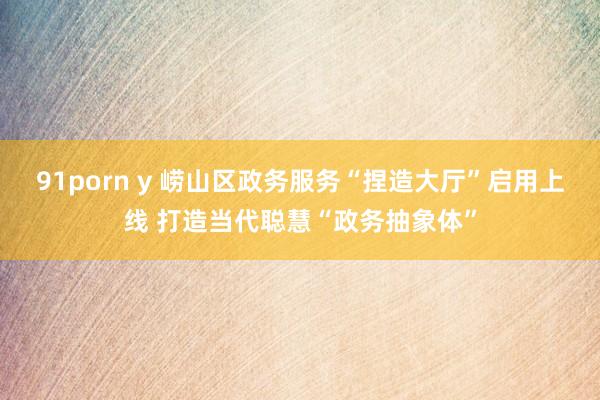 91porn y 崂山区政务服务“捏造大厅”启用上线 打造当代聪慧“政务抽象体”