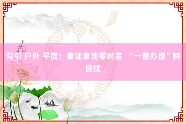 勾引 户外 平度：拿证拿地零时差  “一窗办理”解民忧