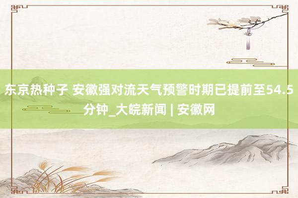 东京热种子 安徽强对流天气预警时期已提前至54.5分钟_大皖新闻 | 安徽网