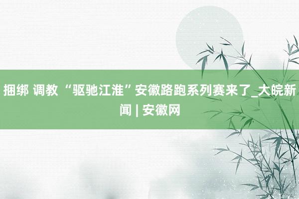 捆绑 调教 “驱驰江淮”安徽路跑系列赛来了_大皖新闻 | 安徽网