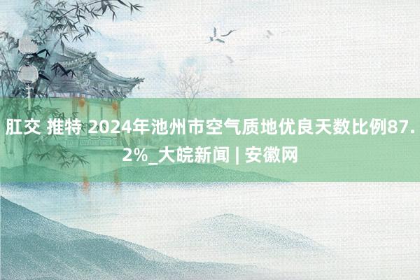 肛交 推特 2024年池州市空气质地优良天数比例87.2%_大皖新闻 | 安徽网
