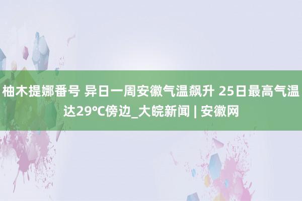 柚木提娜番号 异日一周安徽气温飙升 25日最高气温达29℃傍边_大皖新闻 | 安徽网