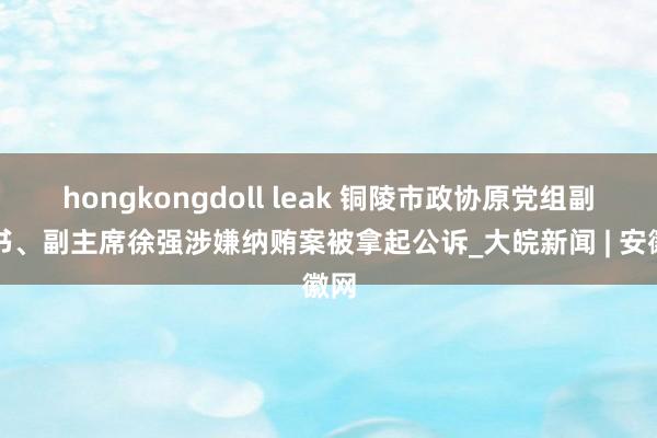 hongkongdoll leak 铜陵市政协原党组副文书、副主席徐强涉嫌纳贿案被拿起公诉_大皖新闻 | 安徽网