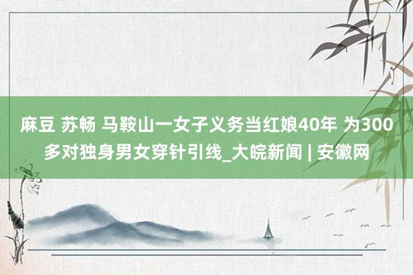 麻豆 苏畅 马鞍山一女子义务当红娘40年 为300多对独身男女穿针引线_大皖新闻 | 安徽网