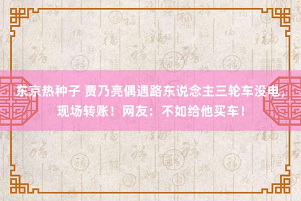 东京热种子 贾乃亮偶遇路东说念主三轮车没电，现场转账！网友：不如给他买车！