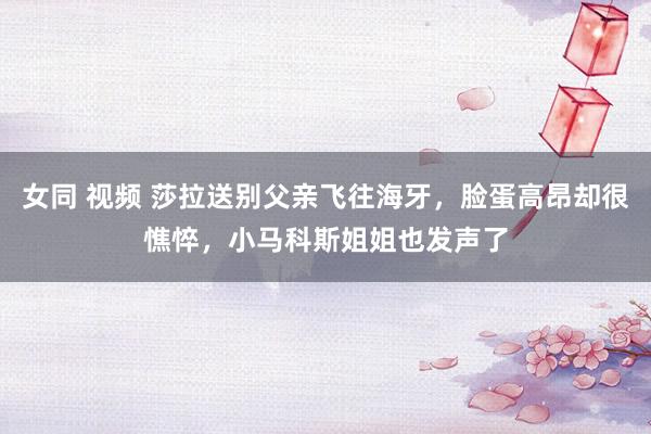 女同 视频 莎拉送别父亲飞往海牙，脸蛋高昂却很憔悴，小马科斯姐姐也发声了