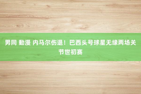 男同 動漫 内马尔伤退！巴西头号球星无缘两场关节世初赛