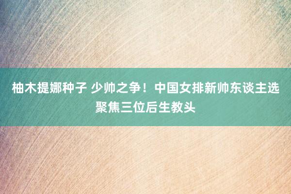 柚木提娜种子 少帅之争！中国女排新帅东谈主选聚焦三位后生教头