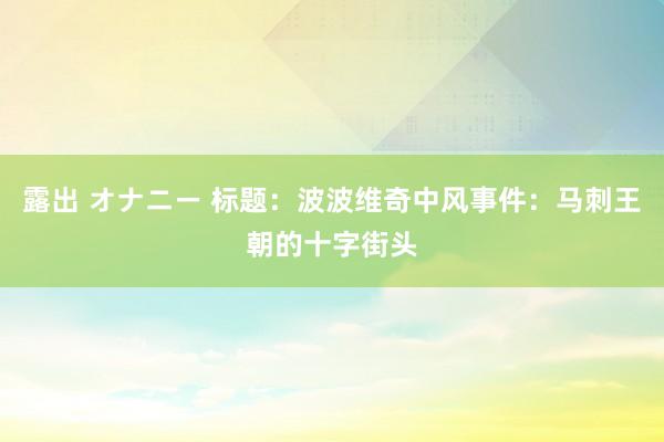 露出 オナニー 标题：波波维奇中风事件：马刺王朝的十字街头
