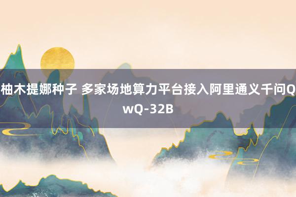 柚木提娜种子 多家场地算力平台接入阿里通义千问QwQ-32B