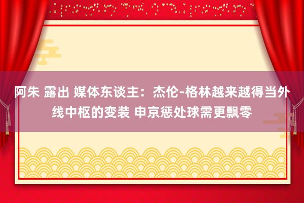 阿朱 露出 媒体东谈主：杰伦-格林越来越得当外线中枢的变装 申京惩处球需更飘零