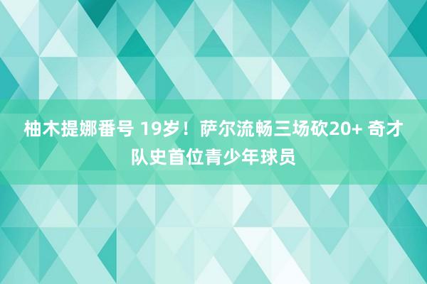 柚木提娜番号 19岁！萨尔流畅三场砍20+ 奇才队史首位青少年球员