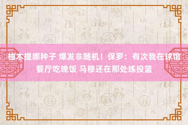 柚木提娜种子 爆发非随机！保罗：有次我在球馆餐厅吃晚饭 马穆还在那处练投篮