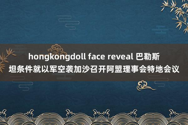 hongkongdoll face reveal 巴勒斯坦条件就以军空袭加沙召开阿盟理事会特地会议