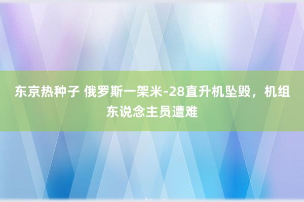 东京热种子 俄罗斯一架米-28直升机坠毁，机组东说念主员遭难