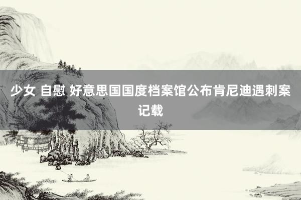 少女 自慰 好意思国国度档案馆公布肯尼迪遇刺案记载