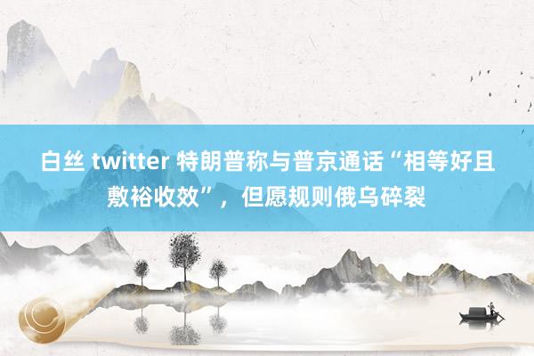 白丝 twitter 特朗普称与普京通话“相等好且敷裕收效”，但愿规则俄乌碎裂