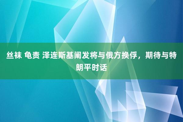 丝袜 龟责 泽连斯基阐发将与俄方换俘，期待与特朗平时话