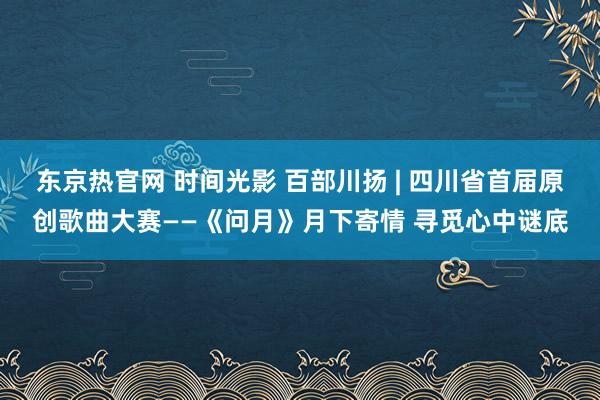 东京热官网 时间光影 百部川扬 | 四川省首届原创歌曲大赛——《问月》月下寄情 寻觅心中谜底