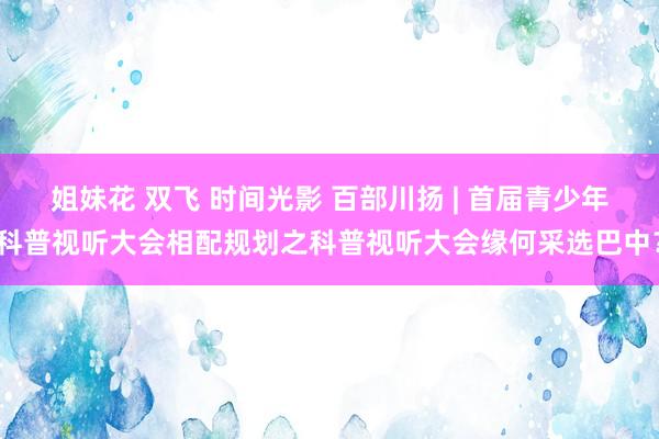 姐妹花 双飞 时间光影 百部川扬 | 首届青少年科普视听大会相配规划之科普视听大会缘何采选巴中？
