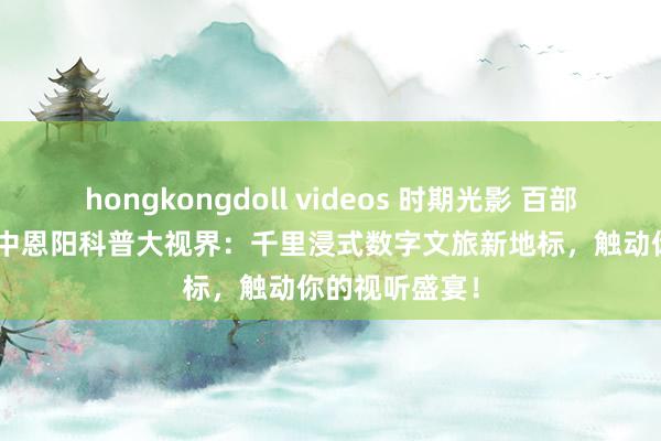 hongkongdoll videos 时期光影 百部川扬 | 四川巴中恩阳科普大视界：千里浸式数字文旅新地标，触动你的视听盛宴！