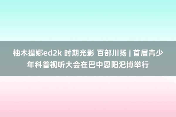 柚木提娜ed2k 时期光影 百部川扬 | 首届青少年科普视听大会在巴中恩阳汜博举行