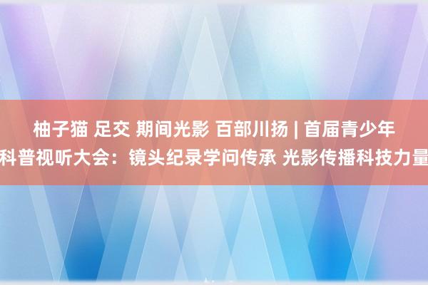 柚子猫 足交 期间光影 百部川扬 | 首届青少年科普视听大会：镜头纪录学问传承 光影传播科技力量