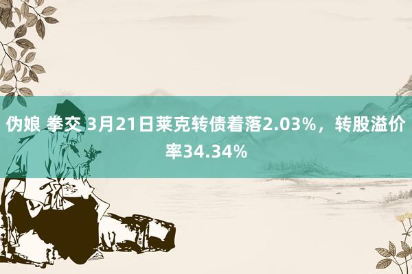伪娘 拳交 3月21日莱克转债着落2.03%,转股溢价率34.34%
