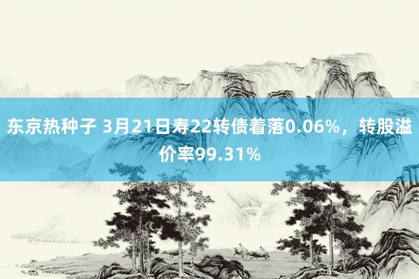 东京热种子 3月21日寿22转债着落0.06%，转股溢价率99.31%