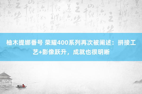 柚木提娜番号 荣耀400系列再次被阐述：拼接工艺+影像跃升，成就也很明晰