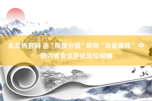 东京热官网 由“限度分级”转向“功能雁阵” 中部六省会互异化定位明确