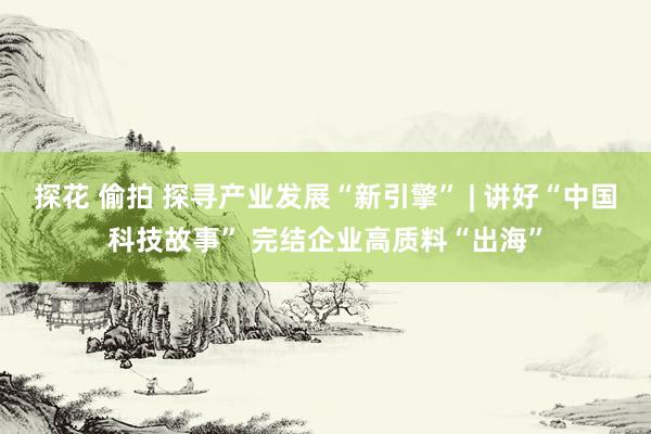 探花 偷拍 探寻产业发展“新引擎” | 讲好“中国科技故事” 完结企业高质料“出海”
